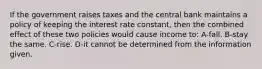 If the government raises taxes and the central bank maintains a policy of keeping the interest rate constant, then the combined effect of these two policies would cause income to: A-fall. B-stay the same. C-rise. D-it cannot be determined from the information given.