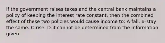 If the government raises taxes and the central bank maintains a policy of keeping the interest rate constant, then the combined effect of these two policies would cause income to: A-fall. B-stay the same. C-rise. D-it cannot be determined from the information given.