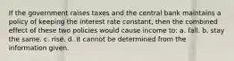 If the government raises taxes and the central bank maintains a policy of keeping the interest rate constant, then the combined effect of these two policies would cause income to: a. fall. b. stay the same. c. rise. d. It cannot be determined from the information given.