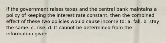 If the government raises taxes and the central bank maintains a policy of keeping the interest rate constant, then the combined effect of these two policies would cause income to: a. fall. b. stay the same. c. rise. d. It cannot be determined from the information given.