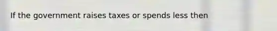 If the government raises taxes or spends less then