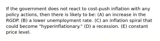 If the government does not react to cost-push inflation with any policy actions, then there is likely to be: (A) an increase in the RGDP. (B) a lower <a href='https://www.questionai.com/knowledge/kh7PJ5HsOk-unemployment-rate' class='anchor-knowledge'>unemployment rate</a>. (C) an inflation spiral that could become "hyperinflationary." (D) a recession. (E) constant price level.