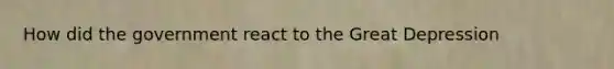 How did the government react to the Great Depression