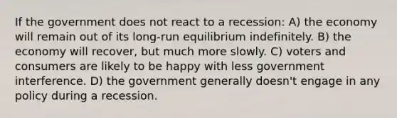 If the government does not react to a recession: A) the economy will remain out of its long-run equilibrium indefinitely. B) the economy will recover, but much more slowly. C) voters and consumers are likely to be happy with less government interference. D) the government generally doesn't engage in any policy during a recession.