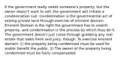 If the government really needs someone's property, but the owner doesn't want to sell, the government will initiate a condemnation suit. Condemnation is the governmental act of seizing private land through exercise of eminent domain. Eminent Domain is the right the government has to snatch property, and condemnation is the process by which they do it. The government doesn't just come through grabbing any real estate that looks fresh and juicy, though. To exercise eminent domain: 1) the property being condemned must be used for and/or benefit the public. 2) The owner of the property being condemned must be fairly compensated.