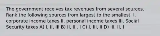 The government receives tax revenues from several sources. Rank the following sources from largest to the smallest. I. corporate income taxes II. personal income taxes III. Social Security taxes A) I, II, III B) II, III, I C) I, III, II D) III, II, I