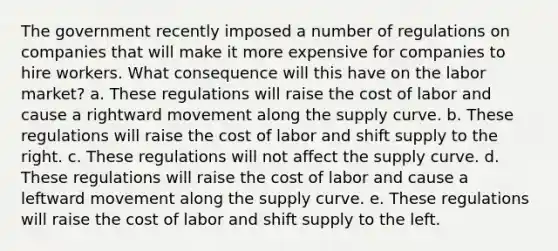 The government recently imposed a number of regulations on companies that will make it more expensive for companies to hire workers. What consequence will this have on the labor market? a. These regulations will raise the cost of labor and cause a rightward movement along the supply curve. b. These regulations will raise the cost of labor and shift supply to the right. c. These regulations will not affect the supply curve. d. These regulations will raise the cost of labor and cause a leftward movement along the supply curve. e. These regulations will raise the cost of labor and shift supply to the left.