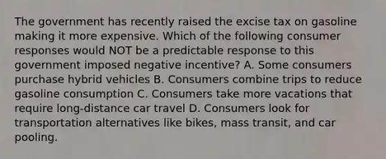 The government has recently raised the excise tax on gasoline making it more expensive. Which of the following consumer responses would NOT be a predictable response to this government imposed negative incentive? A. Some consumers purchase hybrid vehicles B. Consumers combine trips to reduce gasoline consumption C. Consumers take more vacations that require long-distance car travel D. Consumers look for transportation alternatives like bikes, mass transit, and car pooling.