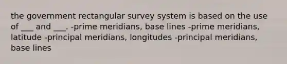 the government rectangular survey system is based on the use of ___ and ___. -prime meridians, base lines -prime meridians, latitude -principal meridians, longitudes -principal meridians, base lines