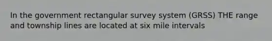 In the government rectangular survey system (GRSS) THE range and township lines are located at six mile intervals