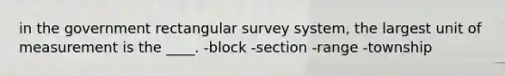 in the government rectangular survey system, the largest unit of measurement is the ____. -block -section -range -township