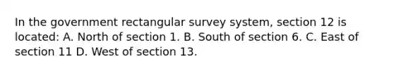 In the government rectangular survey system, section 12 is located: A. North of section 1. B. South of section 6. C. East of section 11 D. West of section 13.