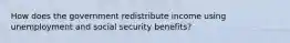 How does the government redistribute income using unemployment and social security benefits?