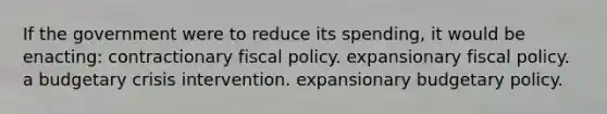 If the government were to reduce its spending, it would be enacting: contractionary fiscal policy. expansionary fiscal policy. a budgetary crisis intervention. expansionary budgetary policy.