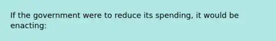 If the government were to reduce its spending, it would be enacting: