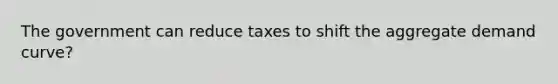 The government can reduce taxes to shift the aggregate demand curve?