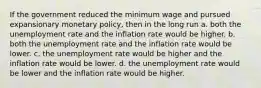 If the government reduced the minimum wage and pursued expansionary monetary policy, then in the long run a. both the unemployment rate and the inflation rate would be higher. b. both the unemployment rate and the inflation rate would be lower. c. the unemployment rate would be higher and the inflation rate would be lower. d. the unemployment rate would be lower and the inflation rate would be higher.