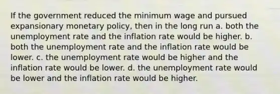 If the government reduced the minimum wage and pursued expansionary monetary policy, then in the long run a. both the unemployment rate and the inflation rate would be higher. b. both the unemployment rate and the inflation rate would be lower. c. the unemployment rate would be higher and the inflation rate would be lower. d. the unemployment rate would be lower and the inflation rate would be higher.