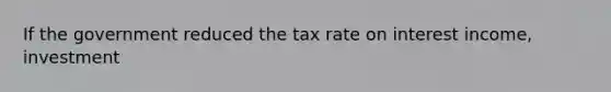 If the government reduced the tax rate on interest income, investment