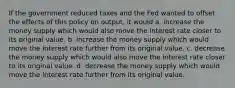 If the government reduced taxes and the Fed wanted to offset the effects of this policy on output, it would a. increase the money supply which would also move the interest rate closer to its original value. b. increase the money supply which would move the interest rate further from its original value. c. decrease the money supply which would also move the interest rate closer to its original value. d. decrease the money supply which would move the interest rate further from its original value.