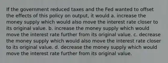 If the government reduced taxes and the Fed wanted to offset the effects of this policy on output, it would a. increase the money supply which would also move the interest rate closer to its original value. b. increase the money supply which would move the interest rate further from its original value. c. decrease the money supply which would also move the interest rate closer to its original value. d. decrease the money supply which would move the interest rate further from its original value.