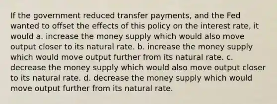 If the government reduced transfer payments, and the Fed wanted to offset the effects of this policy on the interest rate, it would a. increase the money supply which would also move output closer to its natural rate. b. increase the money supply which would move output further from its natural rate. c. decrease the money supply which would also move output closer to its natural rate. d. decrease the money supply which would move output further from its natural rate.