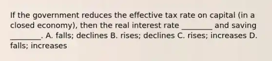 If the government reduces the effective tax rate on capital (in a closed economy), then the real interest rate ________ and saving ________. A. falls; declines B. rises; declines C. rises; increases D. falls; increases