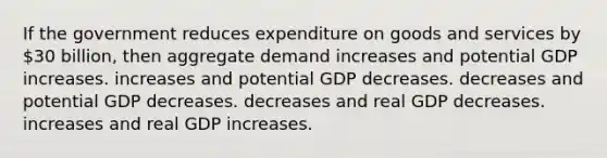 If the government reduces expenditure on goods and services by 30 billion, then aggregate demand increases and potential GDP increases. increases and potential GDP decreases. decreases and potential GDP decreases. decreases and real GDP decreases. increases and real GDP increases.