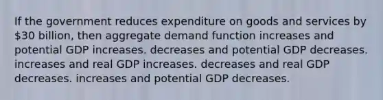 If the government reduces expenditure on goods and services by 30 billion, then aggregate demand function increases and potential GDP increases. decreases and potential GDP decreases. increases and real GDP increases. decreases and real GDP decreases. increases and potential GDP decreases.