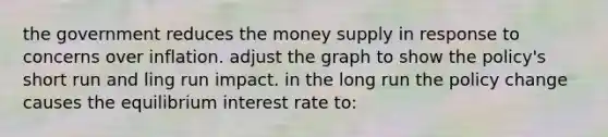 the government reduces the money supply in response to concerns over inflation. adjust the graph to show the policy's short run and ling run impact. in the long run the policy change causes the equilibrium interest rate to: