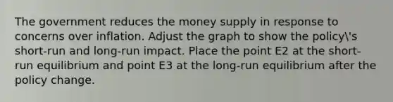 The government reduces the money supply in response to concerns over inflation. Adjust the graph to show the policy's short-run and long-run impact. Place the point E2 at the short-run equilibrium and point E3 at the long-run equilibrium after the policy change.