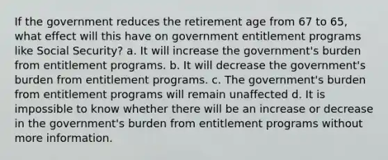 If the government reduces the retirement age from 67 to 65, what effect will this have on government entitlement programs like Social Security? a. It will increase the government's burden from entitlement programs. b. It will decrease the government's burden from entitlement programs. c. The government's burden from entitlement programs will remain unaffected d. It is impossible to know whether there will be an increase or decrease in the government's burden from entitlement programs without more information.