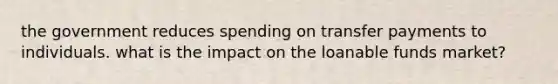 the government reduces spending on transfer payments to individuals. what is the impact on the loanable funds market?