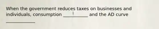 When the government reduces taxes on businesses and individuals, consumption ___________ and the AD curve _____________