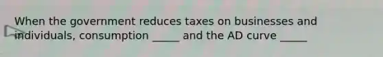 When the government reduces taxes on businesses and individuals, consumption _____ and the AD curve _____