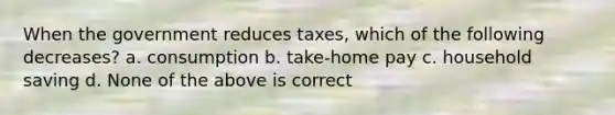 When the government reduces taxes, which of the following decreases? a. consumption b. take-home pay c. household saving d. None of the above is correct