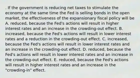 . If the government is reducing net taxes to stimulate the economy at the same time the Fed is selling bonds in the open market, the effectiveness of the expansionary fiscal policy will be A. reduced, because the Fed's actions will result in higher interest rates and an increase in the crowding-out effect. B. increased, because the Fed's actions will result in lower interest rates and a reduction in the crowding-out effect. C. increased, because the Fed's actions will result in lower interest rates and an increase in the crowding-out effect. D. reduced, because the Fed's actions will result in lower interest rates and an increase in the crowding-out effect. E. reduced, because the Fed's actions will result in higher interest rates and an increase in the "crowding-in" effect.