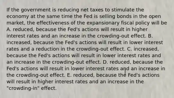 If the government is reducing net taxes to stimulate the economy at the same time the Fed is selling bonds in the open market, the effectiveness of the expansionary fiscal policy will be A. reduced, because the Fed's actions will result in higher interest rates and an increase in the crowding-out effect. B. increased, because the Fed's actions will result in lower interest rates and a reduction in the crowding-out effect. C. increased, because the Fed's actions will result in lower interest rates and an increase in the crowding-out effect. D. reduced, because the Fed's actions will result in lower interest rates and an increase in the crowding-out effect. E. reduced, because the Fed's actions will result in higher interest rates and an increase in the "crowding-in" effect.