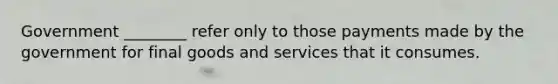 Government ________ refer only to those payments made by the government for final goods and services that it consumes.