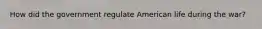 How did the government regulate American life during the war?