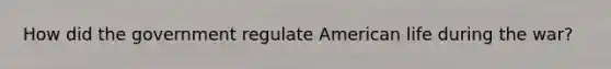 How did the government regulate American life during the war?