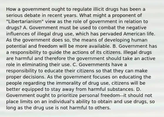 How a government ought to regulate illicit drugs has been a serious debate in recent years. What might a proponent of "Libertarianism" view as the role of government in relation to drugs? A. Government must be used to combat the negative influences of illegal drug use, which has pervaded American life. As the government does so, the means of developing human potential and freedom will be more available. B. Government has a responsibility to guide the actions of its citizens. Illegal drugs are harmful and therefore the government should take an active role in eliminating their use. C. Governments have a responsibility to educate their citizens so that they can make proper decisions. As the government focuses on educating the people regarding the immorality of drug use, citizens will be better equipped to stay away from harmful substances. D. Government ought to prioritize personal freedom--it should not place limits on an individual's ability to obtain and use drugs, so long as the drug use is not harmful to others.