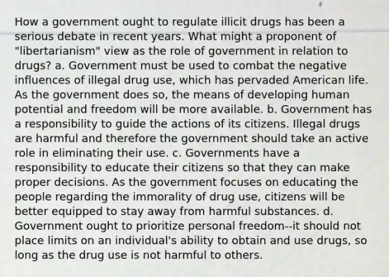 How a government ought to regulate illicit drugs has been a serious debate in recent years. What might a proponent of "libertarianism" view as the role of government in relation to drugs? a. Government must be used to combat the negative influences of illegal drug use, which has pervaded American life. As the government does so, the means of developing human potential and freedom will be more available. b. Government has a responsibility to guide the actions of its citizens. Illegal drugs are harmful and therefore the government should take an active role in eliminating their use. c. Governments have a responsibility to educate their citizens so that they can make proper decisions. As the government focuses on educating the people regarding the immorality of drug use, citizens will be better equipped to stay away from harmful substances. d. Government ought to prioritize personal freedom--it should not place limits on an individual's ability to obtain and use drugs, so long as the drug use is not harmful to others.