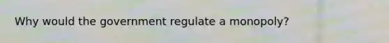 Why would the government regulate a monopoly?