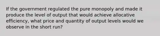 If the government regulated the pure monopoly and made it produce the level of output that would achieve allocative efficiency, what price and quantity of output levels would we observe in the short run?