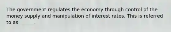 The government regulates the economy through control of the money supply and manipulation of interest rates. This is referred to as ______.