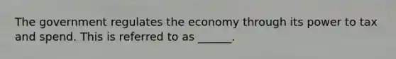 The government regulates the economy through its power to tax and spend. This is referred to as ______.