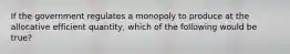 If the government regulates a monopoly to produce at the allocative efficient quantity, which of the following would be true?