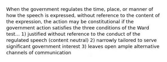 When the government regulates the time, place, or manner of how the speech is expressed, without reference to the content of the expression, the action may be constitutional if the government action satisfies the three conditions of the Ward test... 1) justified without reference to the conduct of the regulated speech (content neutral) 2) narrowly tailored to serve significant government interest 3) leaves open ample alternative channels of communication