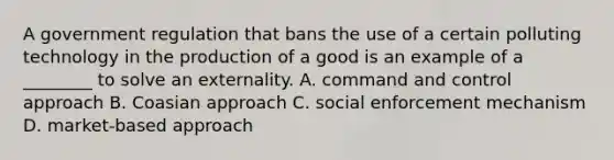 A government regulation that bans the use of a certain polluting technology in the production of a good is an example of a ________ to solve an externality. A. command and control approach B. Coasian approach C. social enforcement mechanism D. market-based approach